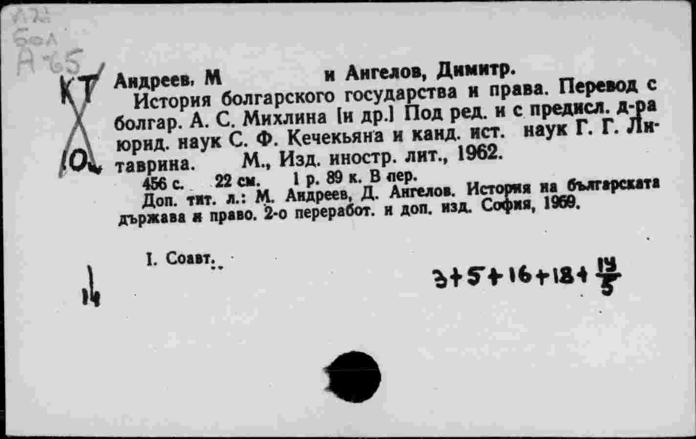 ﻿Андреев. М	и Ангелов, Димитр.
История болгарского государства и права. Перевод с болгар. А. С. Михлина [и др.1 Под ред. и с предисл. д-ра юрид. наук С. Ф. Кечекьяна и канд. ист. наук Г. Г. Литаврина. М., Изд. иностр, лит., 1962.
456 с. 22 см. 1 р. 89 к. В лер.
Доп. тит. л.: М. Андреев, Д. Ангелов. История на бългжрската държава и право. 2-о переработ. и доп. изд. София, 1969.
I. Соавт.